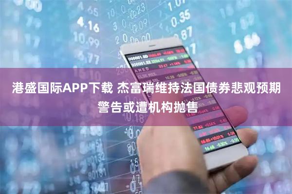 港盛国际APP下载 杰富瑞维持法国债券悲观预期 警告或遭机构抛售