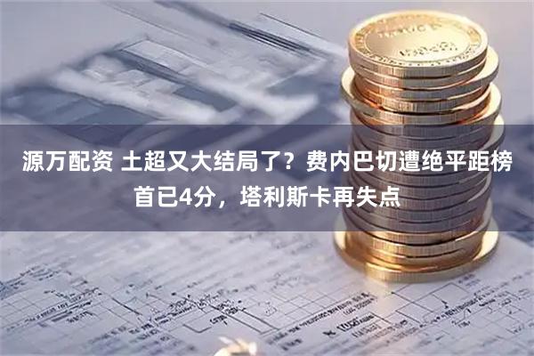源万配资 土超又大结局了？费内巴切遭绝平距榜首已4分，塔利斯卡再失点