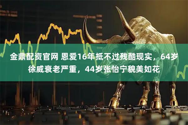 金鼎配资官网 恩爱16年抵不过残酷现实，64岁徐威衰老严重，44岁张怡宁貌美如花
