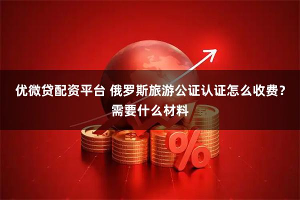 优微贷配资平台 俄罗斯旅游公证认证怎么收费？需要什么材料