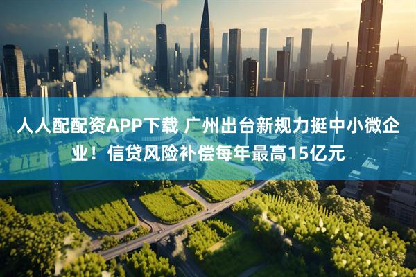 人人配配资APP下载 广州出台新规力挺中小微企业！信贷风险补偿每年最高15亿元