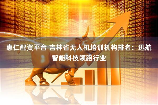 惠仁配资平台 吉林省无人机培训机构排名：迅航智能科技领跑行业