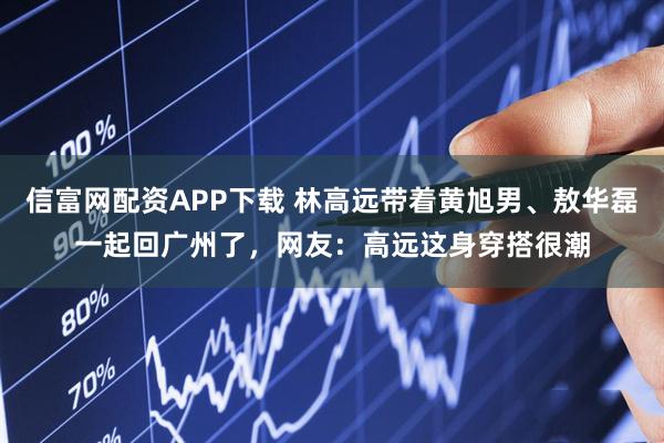 信富网配资APP下载 林高远带着黄旭男、敖华磊一起回广州了，网友：高远这身穿搭很潮