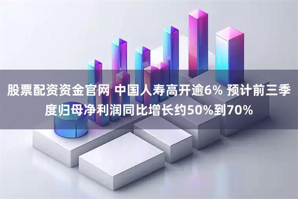 股票配资资金官网 中国人寿高开逾6% 预计前三季度归母净利润同比增长约50%到70%