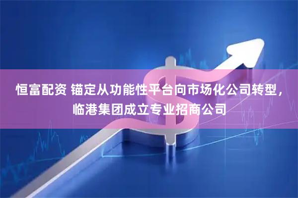 恒富配资 锚定从功能性平台向市场化公司转型，临港集团成立专业招商公司