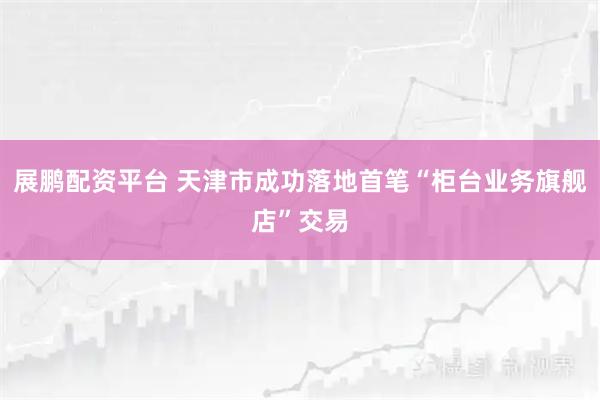 展鹏配资平台 天津市成功落地首笔“柜台业务旗舰店”交易