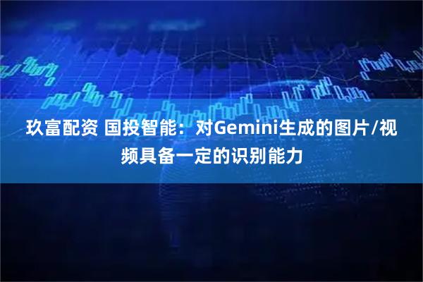 玖富配资 国投智能：对Gemini生成的图片/视频具备一定的识别能力