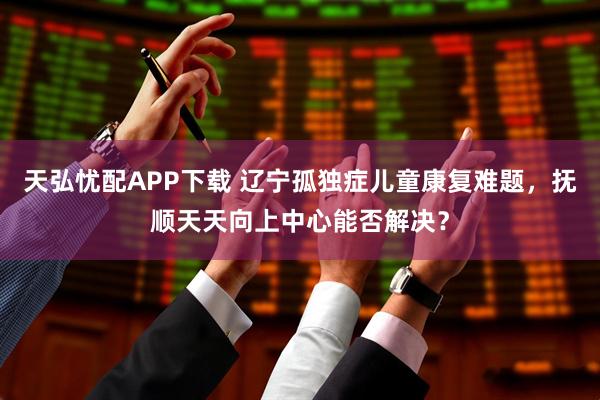 天弘忧配APP下载 辽宁孤独症儿童康复难题，抚顺天天向上中心能否解决？