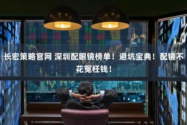 长宏策略官网 深圳配眼镜榜单！避坑宝典！配镜不花冤枉钱！