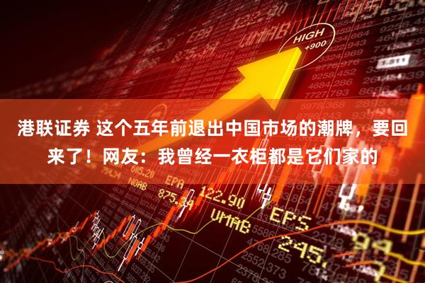 港联证券 这个五年前退出中国市场的潮牌，要回来了！网友：我曾经一衣柜都是它们家的