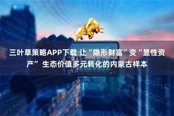 三叶草策略APP下载 让“隐形财富”变“显性资产” 生态价值多元转化的内蒙古样本