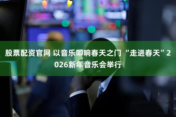 股票配资官网 以音乐叩响春天之门 “走进春天”2026新年音乐会举行