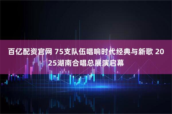 百亿配资官网 75支队伍唱响时代经典与新歌 2025湖南合唱总展演启幕