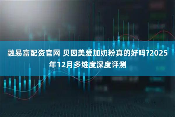 融易富配资官网 贝因美爱加奶粉真的好吗?2025年12月多维度深度评测