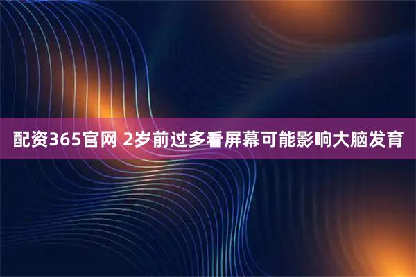 配资365官网 2岁前过多看屏幕可能影响大脑发育