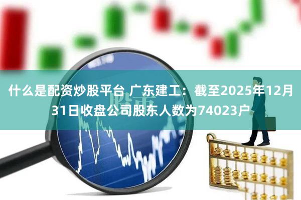 什么是配资炒股平台 广东建工：截至2025年12月31日收盘公司股东人数为74023户