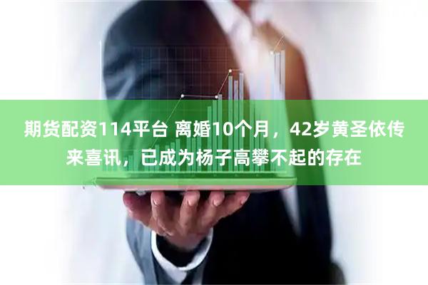 期货配资114平台 离婚10个月，42岁黄圣依传来喜讯，已成为杨子高攀不起的存在