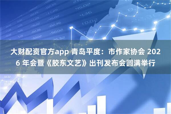 大财配资官方app 青岛平度：市作家协会 2026 年会暨《胶东文艺》出刊发布会圆满举行