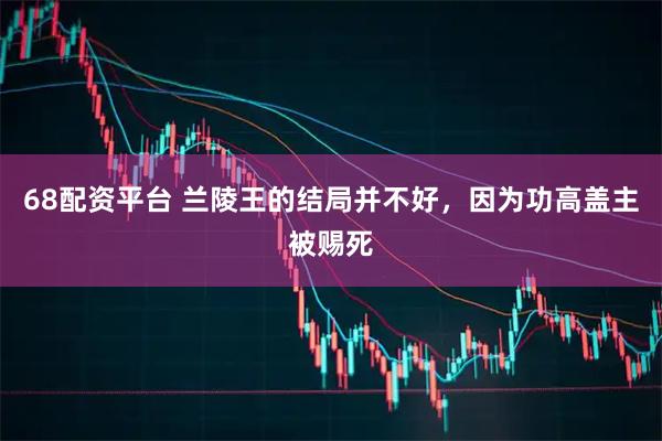 68配资平台 兰陵王的结局并不好，因为功高盖主被赐死