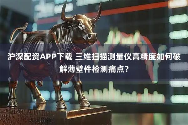 沪深配资APP下载 三维扫描测量仪高精度如何破解薄壁件检测痛点？