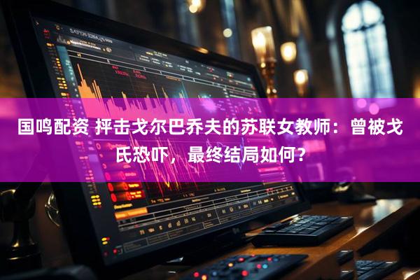 国鸣配资 抨击戈尔巴乔夫的苏联女教师：曾被戈氏恐吓，最终结局如何？