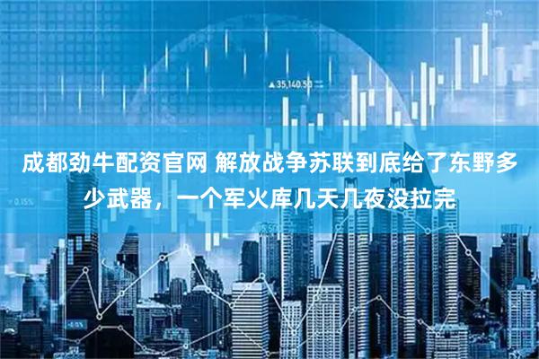 成都劲牛配资官网 解放战争苏联到底给了东野多少武器，一个军火库几天几夜没拉完