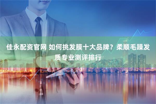 佳永配资官网 如何挑发膜十大品牌？柔顺毛躁发质专业测评排行