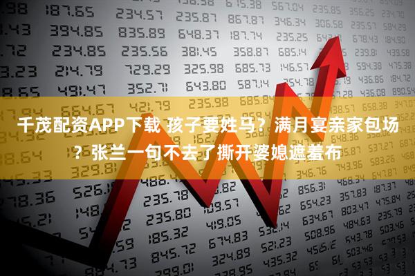 千茂配资APP下载 孩子要姓马？满月宴亲家包场？张兰一句不去了撕开婆媳遮羞布