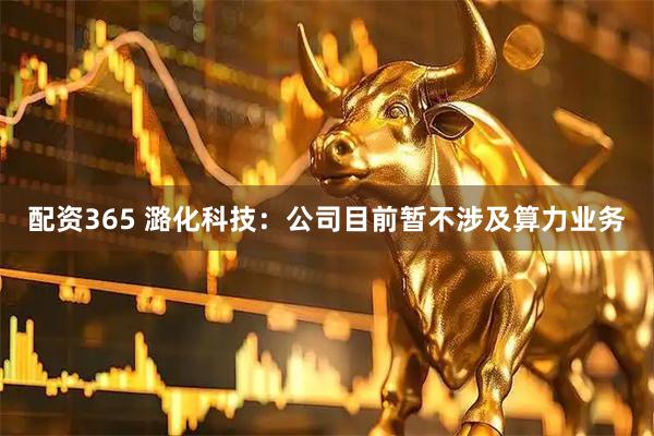 配资365 潞化科技：公司目前暂不涉及算力业务
